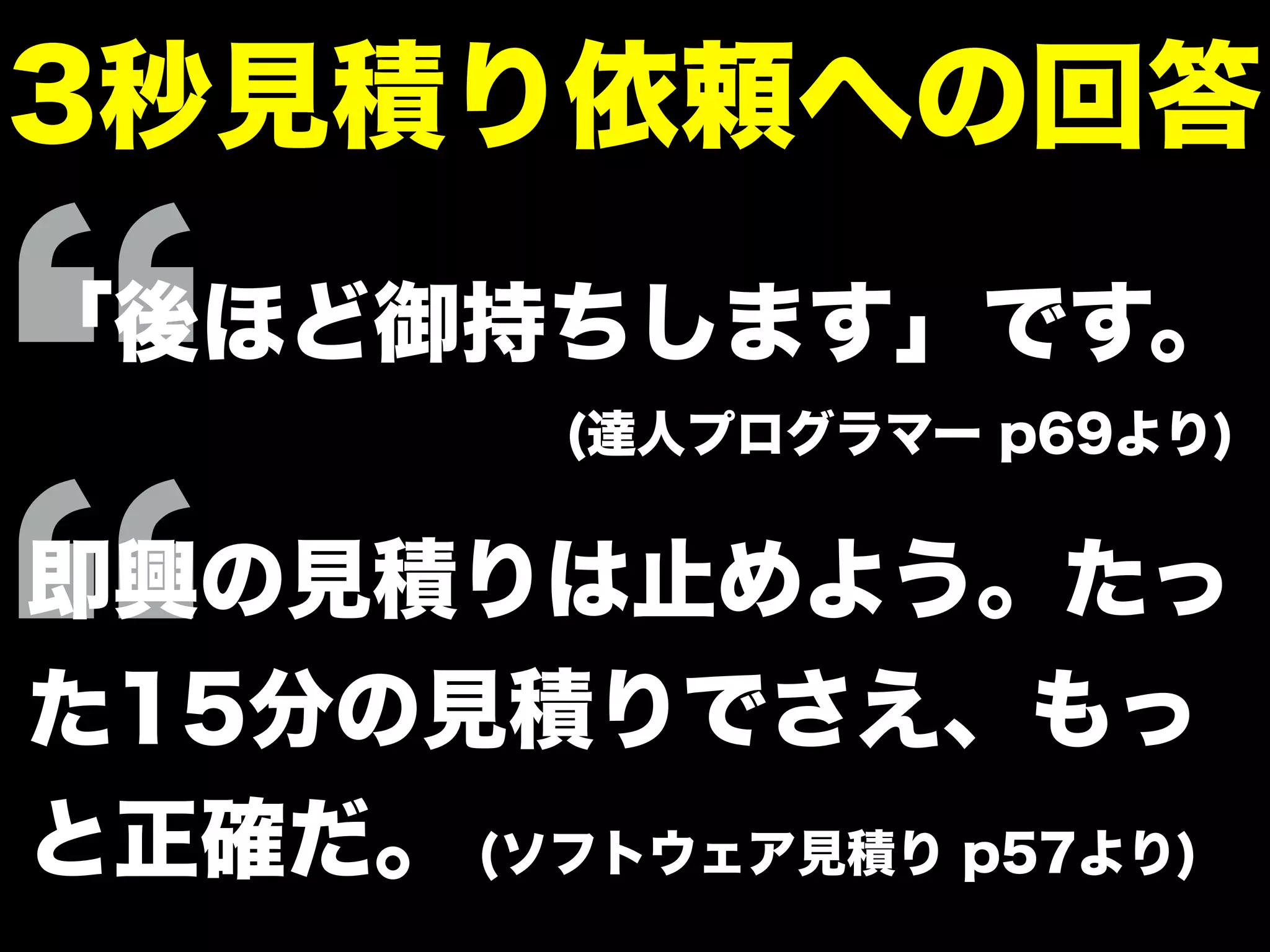 3秒見積り依頼への回答
「後ほど御持ちします」です。
(達人プログラマー p69より)
即興の見積りは止めよう。たっ
た15分の見積りでさえ、もっ
と正確だ。 (ソフトウェア見積り p57より)
 