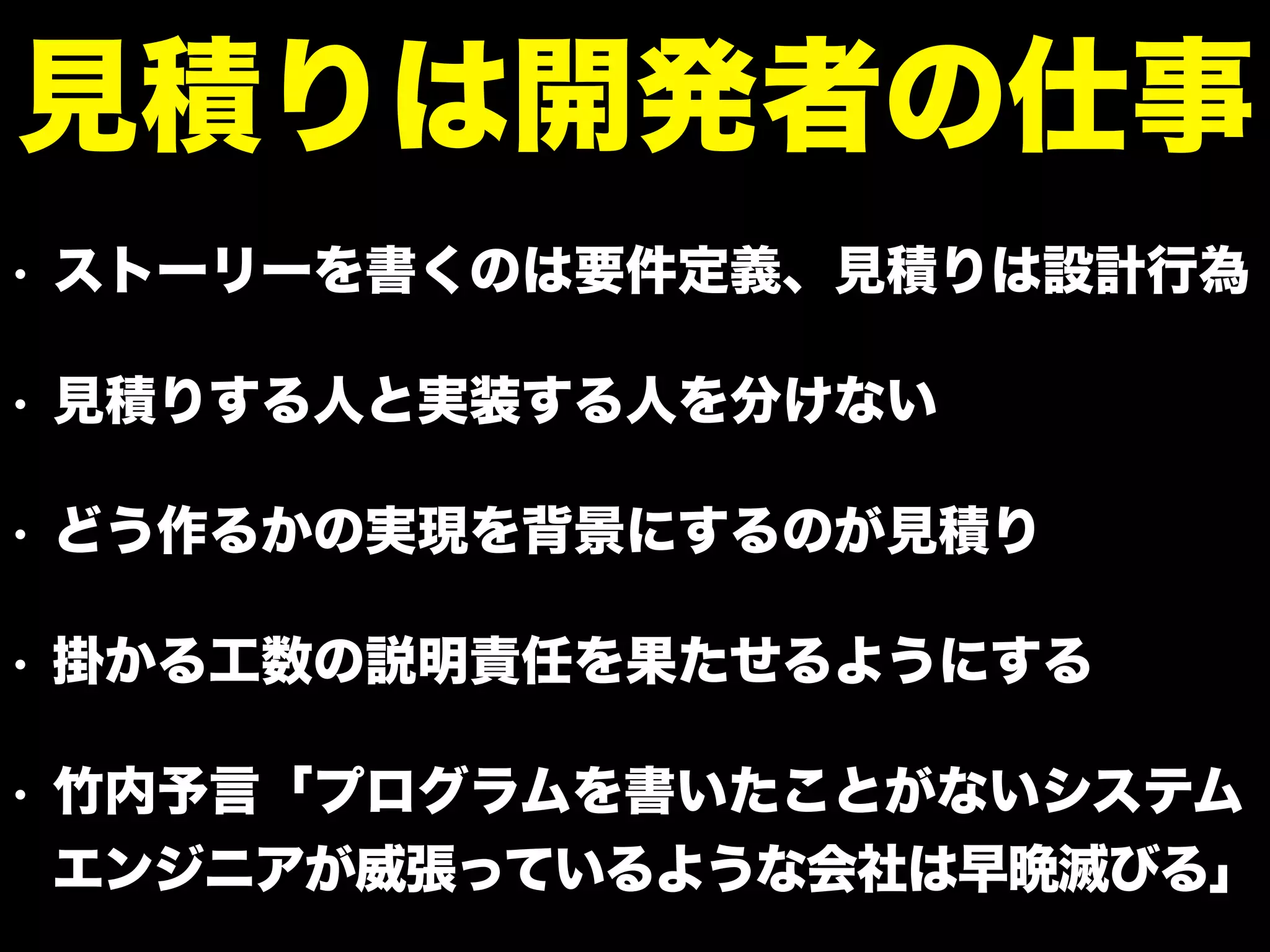 • ストーリーを書くのは要件定義、見積りは設計行為
• 見積りする人と実装する人を分けない
• どう作るかの実現を背景にするのが見積り
• 掛かる工数の説明責任を果たせるようにする
• 竹内予言「プログラムを書いたことがないシステム
エンジニアが威張っているような会社は早晩滅びる」
見積りは開発者の仕事
 