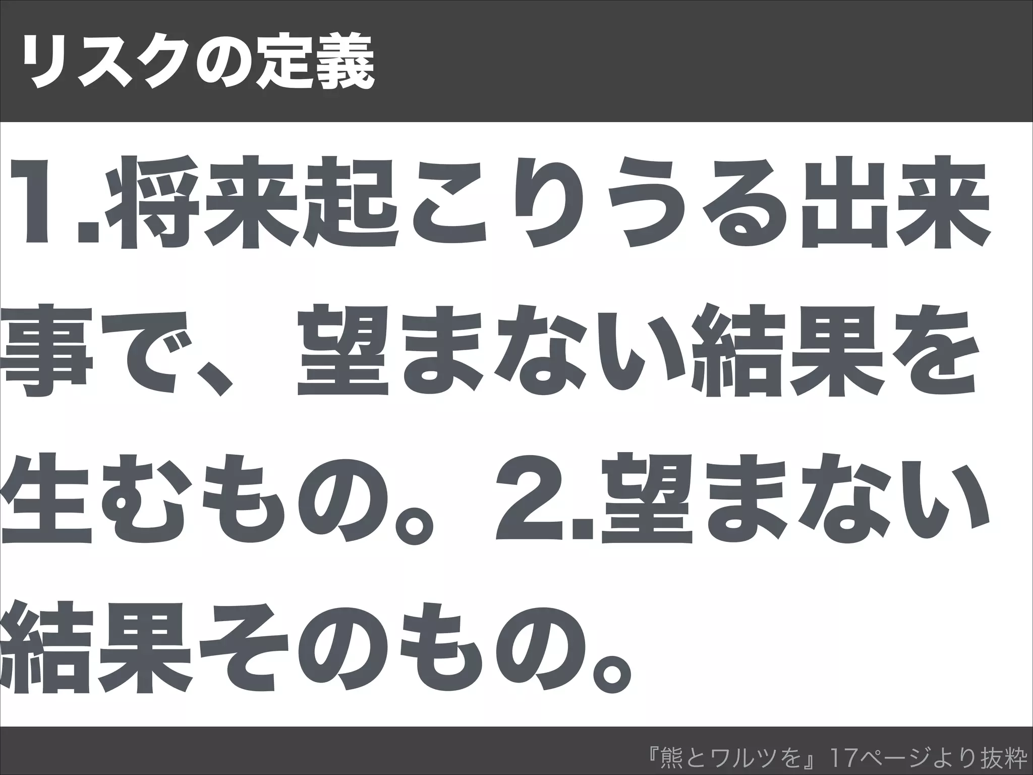1.将来起こりうる出来
事で、望まない結果を
生むもの。2.望まない
結果そのもの。
リスクの定義
『熊とワルツを』17ページより抜粋
 