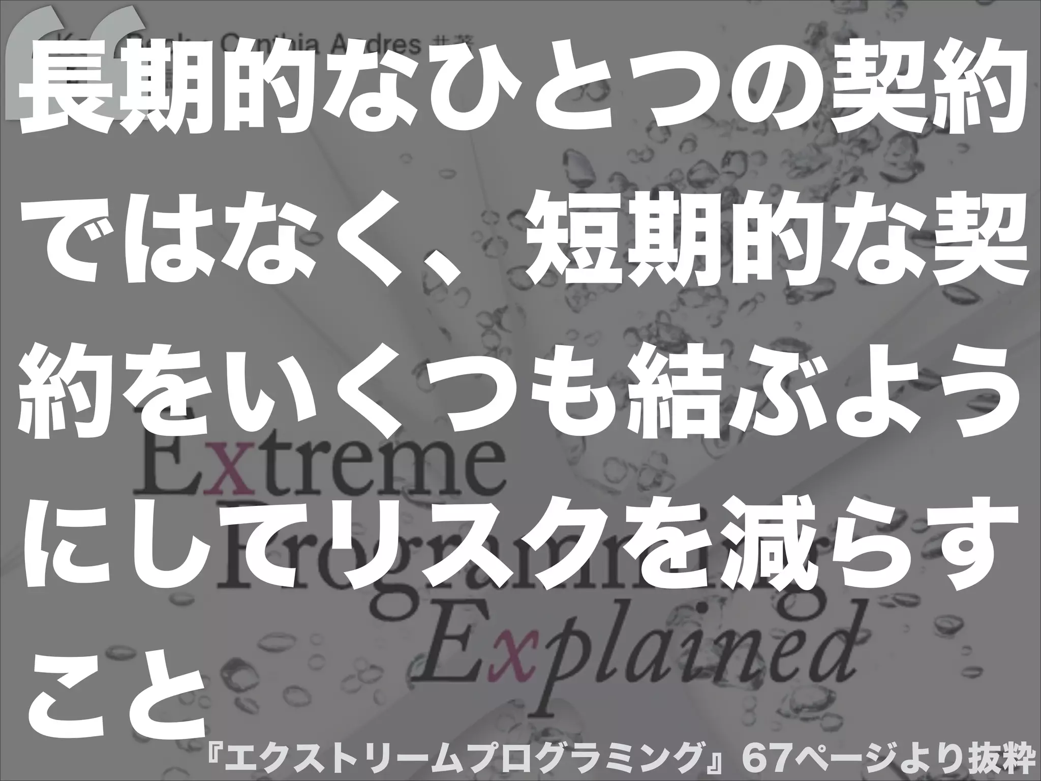 『エクストリームプログラミング』67ページより抜粋
長期的なひとつの契約
ではなく、短期的な契
約をいくつも結ぶよう
にしてリスクを減らす
こと
 