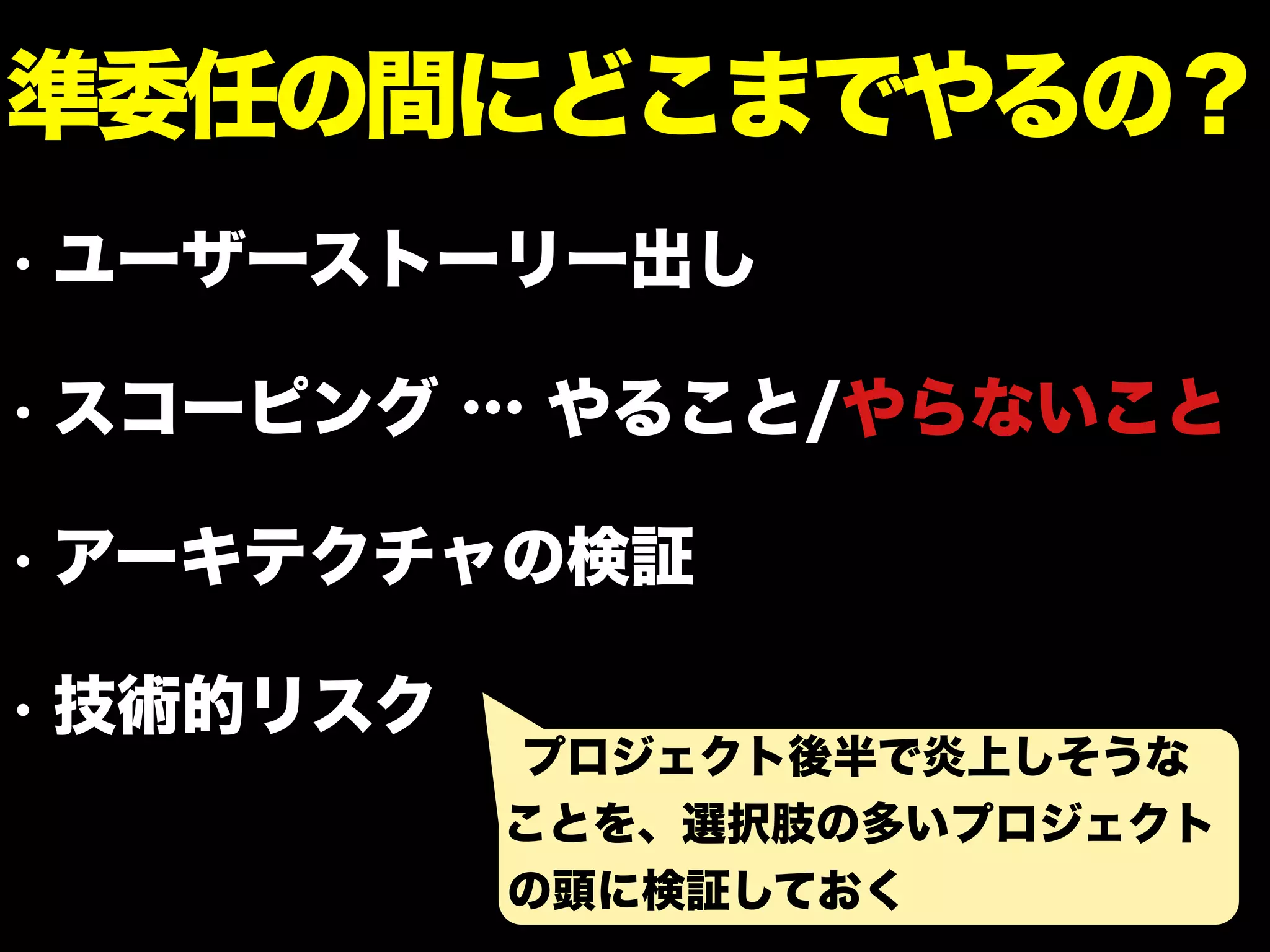 • ユーザーストーリー出し
• スコーピング … やること/やらないこと
• アーキテクチャの検証
• 技術的リスク
準委任の間にどこまでやるの？
プロジェクト後半で炎上しそうな
ことを、選択肢の多いプロジェクト
の頭に検証しておく
 