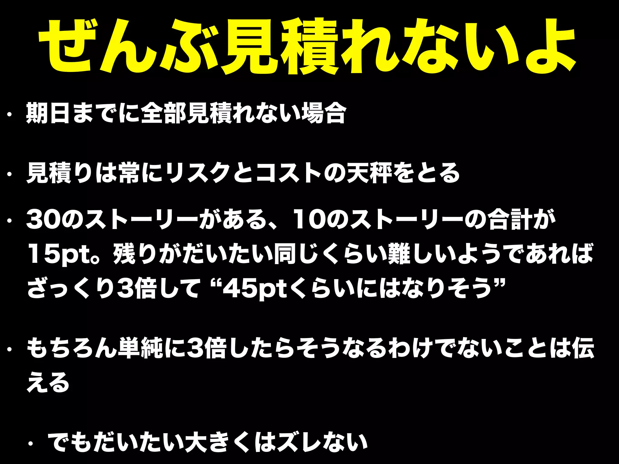 • 期日までに全部見積れない場合
• 見積りは常にリスクとコストの天 をとる
• 30のストーリーがある、10のストーリーの合計が
15pt。残りがだいたい同じくらい難しいようであれば
ざっくり3倍して 45ptくらいにはなりそう
• もちろん単純に3倍したらそうなるわけでないことは伝
える
• でもだいたい大きくはズレない
ぜんぶ見積れないよ
 