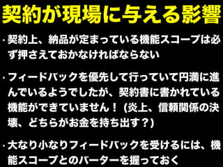 • 契約上、納品が定まっている機能スコープは必
ず押さえておかなければならない
• フィードバックを優先して行っていて円満に進
んでいるようでしたが、契約書に書かれている
機能ができていません！ (炎上、信頼関係の決
壊、どちらがお金を持ち出す？)
• 大なり小なりフィードバックを受けるには、機
能スコープとのバーターを握っておく
契約が現場に与える影響
 