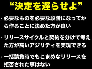 • 必要なものを必要な段階になってか
ら作ることに決めた方が良い
• リリースサイクルと契約を分けて考え
た方が高いアジリティを実現できる
• 一括請負時でもこまめなリリースを
拒否された事はない
決定を遅らせよ
 