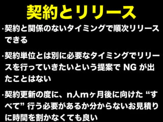 •契約と関係のないタイミングで順次リリース
できる
•契約単位とは別に必要なタイミングでリリー
スを行っていきたいという提案で NG が出
たことはない
•契約更新の度に、n人mヶ月後に向けた す
べて 行う必要があるか分からないお見積り
に時間を割かなくても良い
契約とリリース
 
