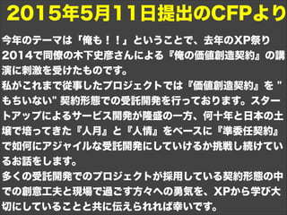 今年のテーマは「俺も！！」ということで、去年のXP祭り
2014で同僚の木下史彦さんによる『俺の価値創造契約』の講
演に刺激を受けたものです。
私がこれまで従事したプロジェクトでは『価値創造契約』を "
もちいない" 契約形態での受託開発を行っております。スター
トアップによるサービス開発が隆盛の一方、何十年と日本の土
壌で培ってきた『人月』と『人情』をベースに『準委任契約』
で如何にアジャイルな受託開発にしていけるか挑戦し続けてい
るお話をします。
多くの受託開発でのプロジェクトが採用している契約形態の中
での創意工夫と現場で過ごす方々への勇気を、XPから学び大
切にしていることと共に伝えられれば幸いです。
2015年5月11日提出のCFPより
 
