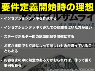 • インセプションデッキを作成する
• インセプションデッキくみたての経験者はいた方が良い
• ステークホルダー間の認識齟齬を明確にする
• お客さま間でも立場によって欲しいものが違っているこ
ともある
• お客さまの中に熱意のある方がおられれば、作って頂く
事例もある
要件定義開始時の理想
http://www.amazon.co.jp/dp/B00J1XKB6K
 