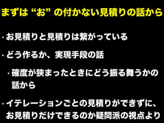 • お見積りと見積りは繋がっている
• どう作るか、実現手段の話
• 確度が狭まったときにどう振る舞うかの
話から
• イテレーションごとの見積りができずに、
お見積りだけできるのか疑問派の視点より
まずは お の付かない見積りの話から
 