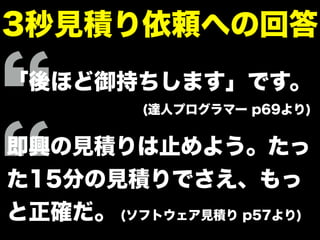 3秒見積り依頼への回答
「後ほど御持ちします」です。
(達人プログラマー p69より)
即興の見積りは止めよう。たっ
た15分の見積りでさえ、もっ
と正確だ。 (ソフトウェア見積り p57より)
 