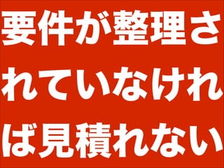 要件が整理さ
れていなけれ
ば見積れない
 