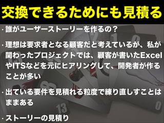 • 誰がユーザーストーリーを作るの？
• 理想は要求者となる顧客だと考えているが、私が
関わったプロジェクトでは、顧客が書いたExcel
やITSなどを元にヒアリングして、開発者が作る
ことが多い
• 出ている要件を見積れる粒度で練り直しすことは
ままある
• ストーリーの見積り
交換できるためにも見積る
 