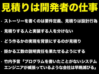 • ストーリーを書くのは要件定義、見積りは設計行為
• 見積りする人と実装する人を分けない
• どう作るかの実現を背景にするのが見積り
• 掛かる工数の説明責任を果たせるようにする
• 竹内予言「プログラムを書いたことがないシステム
エンジニアが威張っているような会社は早晩滅びる」
見積りは開発者の仕事
 