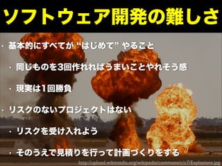• 基本的にすべてが はじめて やること
• 同じものを3回作れればうまいことやれそう感
• 現実は1回勝負
• リスクのないプロジェクトはない
• リスクを受け入れよう
• そのうえで見積りを行って計画づくりをする
ソフトウェア開発の難しさ
http://upload.wikimedia.org/wikipedia/commons/c/c7/Explosions.jpg
 