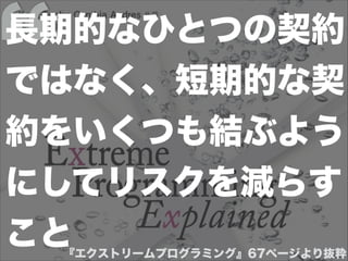 『エクストリームプログラミング』67ページより抜粋
長期的なひとつの契約
ではなく、短期的な契
約をいくつも結ぶよう
にしてリスクを減らす
こと
 