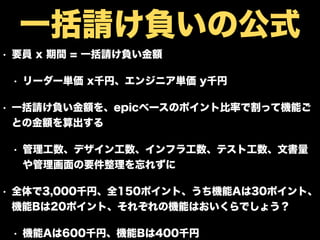 • 要員 x 期間 = 一括請け負い金額
• リーダー単価 x千円、エンジニア単価 y千円
• 一括請け負い金額を、epicベースのポイント比率で割って機能ご
との金額を算出する
• 管理工数、デザイン工数、インフラ工数、テスト工数、文書量
や管理画面の要件整理を忘れずに
• 全体で3,000千円、全150ポイント、うち機能Aは30ポイント、
機能Bは20ポイント、それぞれの機能はおいくらでしょう？
• 機能Aは600千円、機能Bは400千円
一括請け負いの公式
 