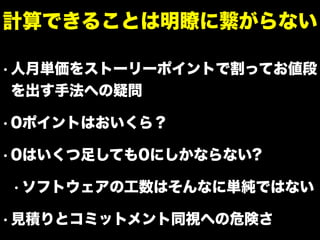 • 人月単価をストーリーポイントで割ってお値段
を出す手法への疑問
• 0ポイントはおいくら？
• 0はいくつ足しても0にしかならない?
• ソフトウェアの工数はそんなに単純ではない
• 見積りとコミットメント同視への危険さ
計算できることは明瞭に繋がらない
 