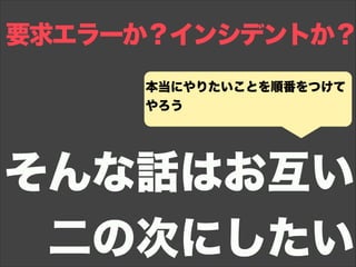 要求エラーか？インシデントか？
そんな話はお互い
二の次にしたい
本当にやりたいことを順番をつけて
やろう
 