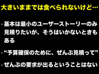 • 基本は最小のユーザーストーリーのみ
見積りたいが、そうはいかないときも
ある
• 予算確保のために、ぜんぶ見積って
• ぜんぶの要求が出るということはない
大きいままでは食べられないけど…
 
