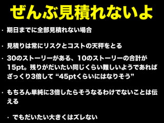 • 期日までに全部見積れない場合
• 見積りは常にリスクとコストの天 をとる
• 30のストーリーがある、10のストーリーの合計が
15pt。残りがだいたい同じくらい難しいようであれば
ざっくり3倍して 45ptくらいにはなりそう
• もちろん単純に3倍したらそうなるわけでないことは伝
える
• でもだいたい大きくはズレない
ぜんぶ見積れないよ
 