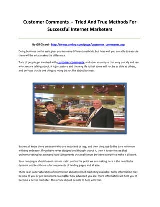 Customer Comments - Tried And True Methods For
              Successful Internet Marketers
_____________________________________________________________________________________

           By Gil Girard - http://www.ambry.com/page/customer_comments.asp

Doing business on the web gives you so many different methods, but how well you are able to execute
them will be what makes the difference.

Tons of people get involved with customer comments, and you can analyze that very quickly and see
what we are talking about. It is just nature and the way life is that some will not be as able as others,
and perhaps that is one thing so many do not like about business.




But we all know there are many who are impatient or lazy, and then they just do the bare minimum
withany endeavor. If you have never stopped and thought about it, then it is easy to see that
onlinemarketing has so many little components that really must be there in order to make it all work.

Your campaigns should never remain static, and so the point we are making here is the need to be
dynamic and test those sub-components of landing pages and all else.

There is an supersaturation of information about Internet marketing available. Some information may
be new to you or just reminders. No matter how advanced you are, more information will help you to
become a better marketer. This article should be able to help with that.
 