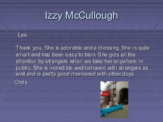 Izzy McCullough
 Lee

Thank you. She is adorable and a blessing. She is quite
smart and has been easy to train. She gets all the
attention by strangers when we take her anywhere in
public. She is incredible well behaved with strangers as
well and is pretty good mannered with other dogs
Chris
 