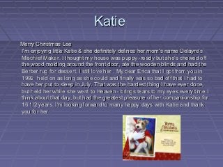 Katie
Merry Christmas Lee
I'm enjoying little Katie & she definitely defines her mom's name Delayre's
Mischief Maker. I thought my house was puppy -ready but she's chewed off
the wood molding around the front door, ate the wooden blinds and had the
Berber rug for dessert. I still love her . My dear Erica that I got from you in
1992 held on as long as she could and finally was so bad off that I had to
have her put to sleep in July. That was the hardest thing I have ever done,
but held her while she went to Heaven - brings tears to my eyes every time I
think about that day, but had the greatest pleasure of her companionship for
16 1/2 years. I'm looking forward to many happy days with Katie and thank
you for her
 