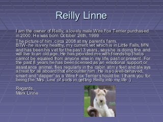 Reilly Linne
I am the owner of Reilly, a lovely male Wire Fox Terrier purchased
in 2000. He was born October 26th, 1999
The picture of him, circa 2008 at my parent’s farm.
BTW- he is very healthy, my current vet which is in Little Falls, MN
and has been his vet for the past 3 years, says he is doing fine and
will live to an old age. He has provided me with friendship that is
cannot be equaled from anyone else in my life, past or present. For
the past 8 years he has been licensed as an emotional support or
assistance animal, flies regularly in the cabin at my feet and always
a treat for all aboard that encounter him. He is so well-behaved,
smart and “dapper” as a Wire Fox Terrier should be. I thank you for
being the ‘Mrs. Levi’ of sorts in getting Reilly into my life :)
Regards,
Mark Linne
 