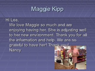 Maggie Kipp
Hi Lee,
  We love Maggie so much and are
  enjoying having her. She is adjusting well
  to her new environment. Thank you for all
  the information and help. We are so
  grateful to have her! Thank you!
  Nancy
 
