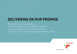 DELIVERING ON OUR PROMISE
We commit to you and your business.
This commitment has seen us re-engineer and refocus
our business strategy and operating philosophy, and
embrace innovation to enhance your experiential journey with us.
 