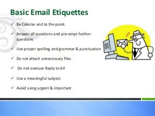  Be Concise and to the point.
 Answer all questions and pre-empt further
questions
 Use proper spelling and grammar & punctuation
 Do not attach unnecessary files
 Do not overuse Reply to All
 Use a meaningful subject
 Avoid using urgent & important
Basic Email Etiquettes
 