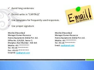 Avoid long sentences
 Do not write in “CAPITALS”
 Use templates for frequently used responses.
 Use proper signature
Monika Dhoundiyal
Manager Human Resource
Hanna Equipments (India) Pvt. Ltd.
Office No. 3/4/5/6, Sector 7,
Kharghar, Navi Mumbai - 410 210
Mobile: +91 **********
Tel. +91-22-**********
Fax. +91-22-**********
Email ID: xyz@gmail.com
Monika Dhoundiyal
Manager Human Resource
Hanna Equipments (India) Pvt. Ltd.
Mobile: +91 **********
Tel. +91-22-**********
Email. xyz@gmail.com
 