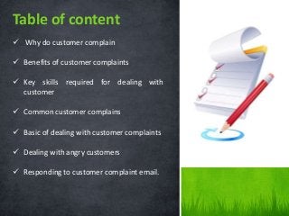  Why do customer complain
 Benefits of customer complaints
 Key skills required for dealing with
customer
 Common customer complains
 Basic of dealing with customer complaints
 Dealing with angry customers
 Responding to customer complaint email.
Table of content
 