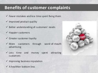  Fewer mistakes and less time spent fixing them
 Improved product quality
 Better understanding of customers' needs
 Happier customers
 Greater customer loyalty
 More customers through word-of-mouth
advertising
 Less time and money spent attracting
customers
 Improving business reputation
 A healthier bottom line.
Benefits of customer complaints
 