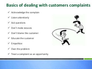 Basics of dealing with customers complaints
 Acknowledge the complain
 Listen attentively
 Ask questions
 Don’t make excuses
 Don’t blame the customer
 Educate the customer
 Empathize
 Own the problem
 Treat a complaint as an opportunity
 