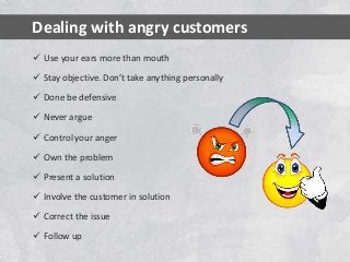  Use your ears more than mouth
 Stay objective. Don’t take anything personally
 Done be defensive
 Never argue
 Control your anger
 Own the problem
 Present a solution
 Involve the customer in solution
 Correct the issue
 Follow up
Dealing with angry customers
 