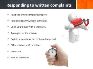  Read the entire complaint properly
 Respond quickly without any delay
 Open your email with a thank you
 Apologize for the mistake
 Explain why or how the problem happened
 Offer solution with deadline
 Assurance
 Stick to deadlines
Responding to written complaints
 