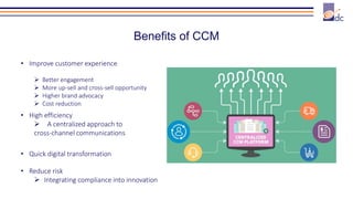 Benefits of CCM
• Improve customer experience
 Better engagement
 More up-sell and cross-sell opportunity
 Higher brand advocacy
 Cost reduction
• High efficiency
 A centralized approach to
cross-channel communications
• Quick digital transformation
• Reduce risk
 Integrating compliance into innovation
 