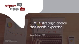 CCM: A strategic choice
that needs expertise
David Geleyn EDP
12 February 2015
Copyright © 2014 Scriptura Engage
 