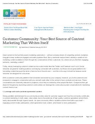 2/4/14 6:41 PMCustomer Community: Your Best Source of Content Marketing That Writes Itself - Business 2 Community
Page 1 of 3http://www.business2community.com/content-marketing/customer-comm…gn=customer-community-best-source-content-marketing-writes#!uref9
ALL POPULAR ARTICLES
Doritos Wins The #SuperBowl With
Perfect Content Marketing
Four Tips to Improve Project
Management Effectiveness
“Before & After”: How Digital
Marketing Has Changed The Way We
All Do Business
CONTENT MARKETING By Scott Hirsch, Published January 29, 2014
POPULAR TODAY IN BUSINESS:
Customer Community: Your Best Source of Content
Marketing That Writes Itself
Great content is the fuel that powers marketing automation — without a steady stream of compelling content, marketers
struggle to keep audiences engaged and sales pipelines filled. Savvy marketers realize there’s already a wealth of rich
marketing content available to them through the conversations of their customers. So, where can you find that engaging,
authentic, marketing content?
Today, simply leveraging customer content across social media sites like Twitter and Facebook won’t cut it. Social
networks are great for building audience and staying connected with customers, but these are not great platforms for
harvesting content because the terms of service favor the end-user — and this is the way it should be because social
networks are designed for consumers.
With a customer community platform that is branded and owned by your company, however, you invite customers and
prospects to engage in conversation with you and with each other in the context of your products and services. These
conversations are inherently relevant to prospects, since they’re created by other people like them. Companies that get
ahead of the game by launching customer communities can leverage the community-sourced conversations for marketing
content. Here’s how:
1. Leverage and scale customer-generated content
Strong parallels exist between how a community provides value for customer support and how the community contributes
to content marketing. In both cases, value arises due to the existence of high quality, customer-generated content that’s
easily discoverable through organic search. An open community offers a scalable solution that builds upon itself —
engaging content invites participation, which generates more content, which leads to more participation.
 