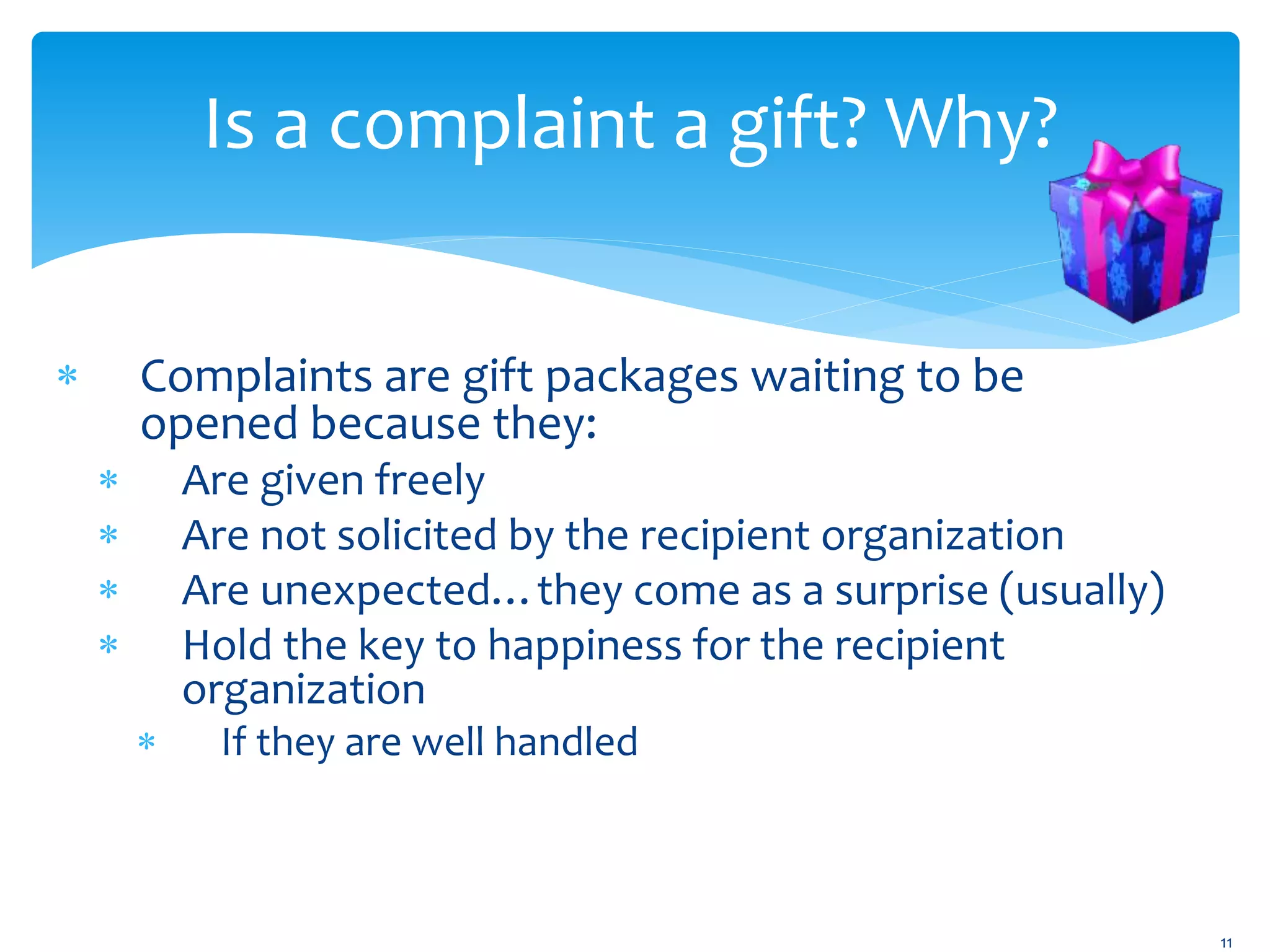 Is a complaint a gift? Why?
 Complaints are gift packages waiting to be
opened because they:
 Are given freely
 Are not solicited by the recipient organization
 Are unexpected…they come as a surprise (usually)
 Hold the key to happiness for the recipient
organization
 If they are well handled
11
 