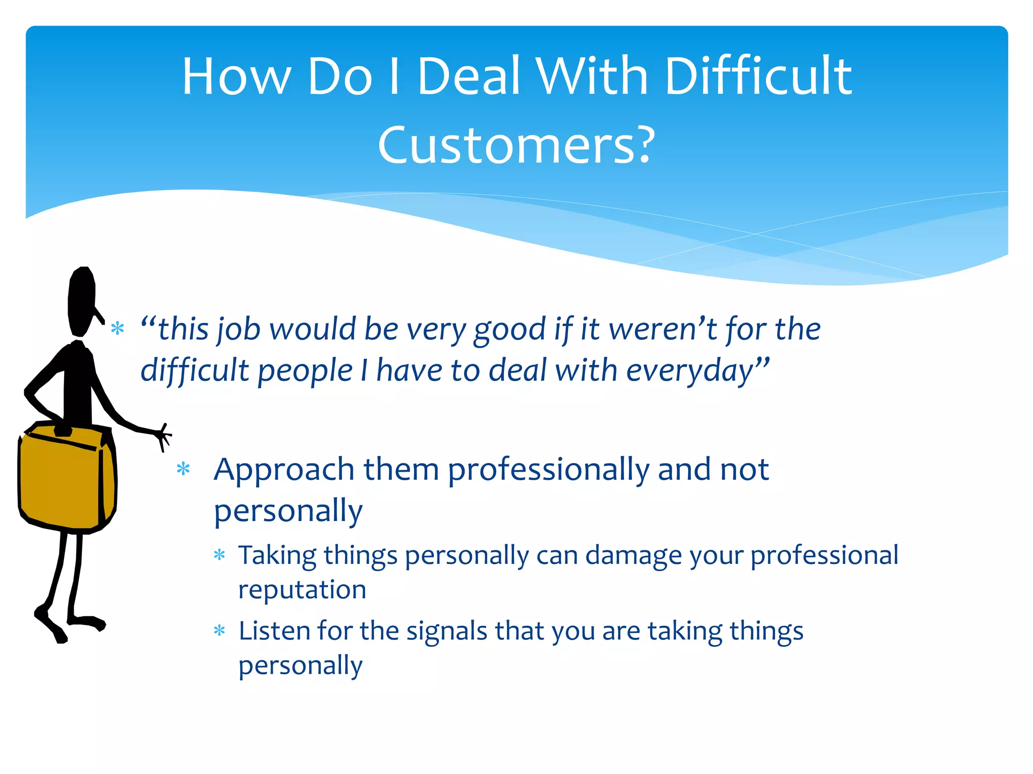  “this job would be very good if it weren’t for the
difficult people I have to deal with everyday”
 Approach them professionally and not
personally
 Taking things personally can damage your professional
reputation
 Listen for the signals that you are taking things
personally
How Do I Deal With Difficult
Customers?
 