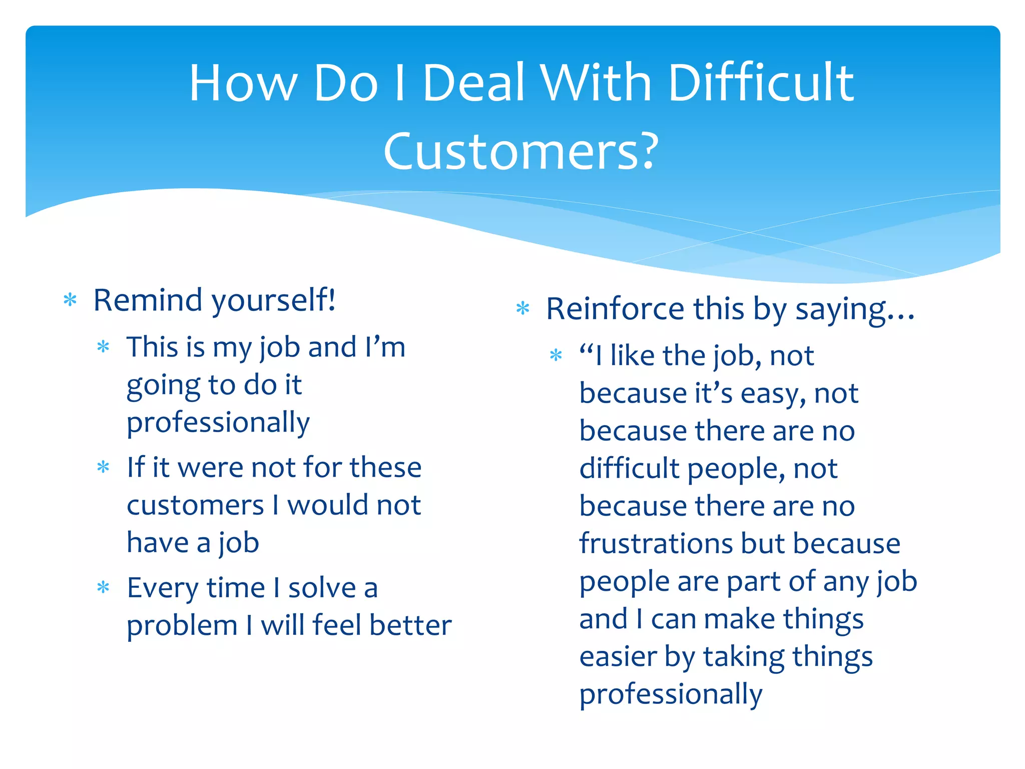 How Do I Deal With Difficult
Customers?
 Remind yourself!
 This is my job and I’m
going to do it
professionally
 If it were not for these
customers I would not
have a job
 Every time I solve a
problem I will feel better
 Reinforce this by saying…
 “I like the job, not
because it’s easy, not
because there are no
difficult people, not
because there are no
frustrations but because
people are part of any job
and I can make things
easier by taking things
professionally
 