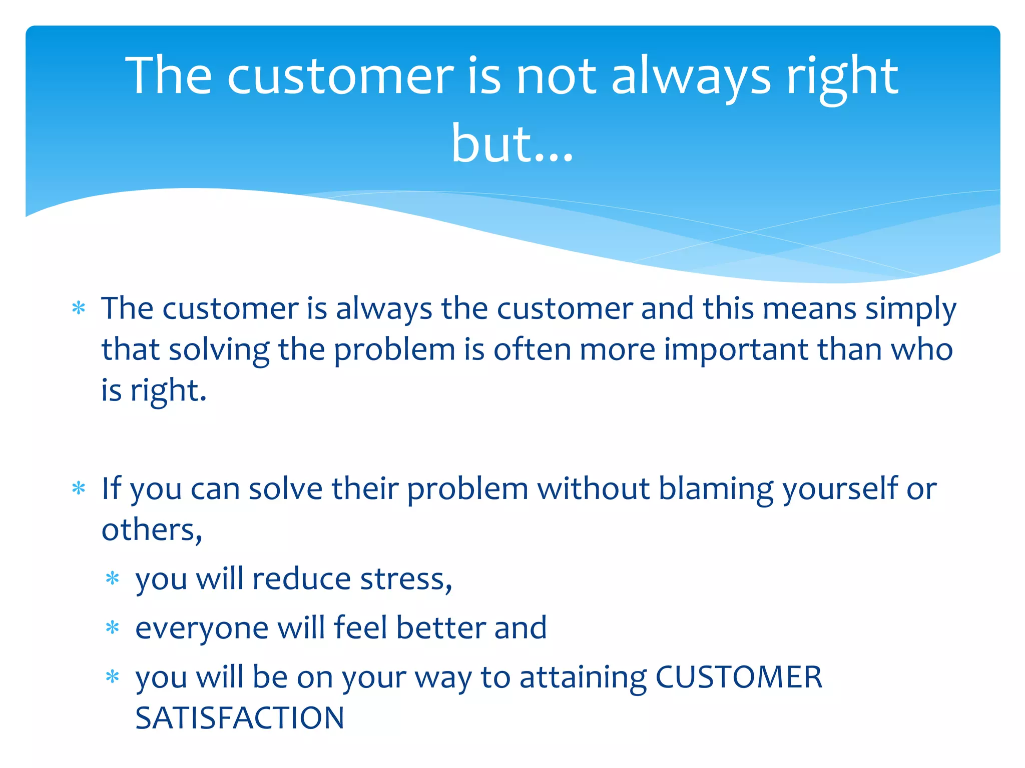  The customer is always the customer and this means simply
that solving the problem is often more important than who
is right.
 If you can solve their problem without blaming yourself or
others,
 you will reduce stress,
 everyone will feel better and
 you will be on your way to attaining CUSTOMER
SATISFACTION
The customer is not always right
but...
 