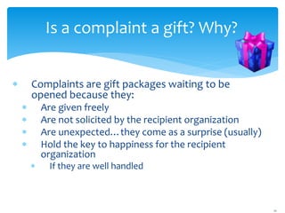 Is a complaint a gift? Why?
 Complaints are gift packages waiting to be
opened because they:
 Are given freely
 Are not solicited by the recipient organization
 Are unexpected…they come as a surprise (usually)
 Hold the key to happiness for the recipient
organization
 If they are well handled
11
 