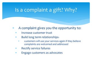  A complaint gives you the opportunity to:
 Increase customer trust
 Build long term relationships-
 customers will use your services again if they believe
complaints are welcomed and addressed
 Rectify service failures
 Engage customers as advocates
Is a complaint a gift? Why?
 