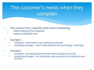 The customer’s needs when they
complain
 The customer has 2 separate needs when complaining-
 needs relating to the complaint
 needs as individuals and
 Example 1
 Complaint – the product is not working as expected
 Underlying message – I don’t understand the new technology, I need help
 Example 2
 Complaint- I was disappointed with the service during my last visit
 Underlying message – I am testing the value you place on my loyalty to your
business
15
 