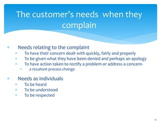 The customer’s needs when they
complain
 Needs relating to the complaint
 To have their concern dealt with quickly, fairly and properly
 To be given what they have been denied and perhaps an apology
 To have action taken to rectify a problem or address a concern-
 a resultant process change
 Needs as individuals
 To be heard
 To be understood
 To be respected
16
 