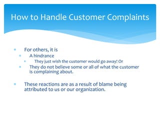  For others, it is
 A hindrance
 They just wish the customer would go away! Or
 They do not believe some or all of what the customer
is complaining about.
 These reactions are as a result of blame being
attributed to us or our organization.
How to Handle Customer Complaints
 
