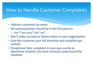  Address customers by name
 All communication should be in the first person.
 Use “I am sorry” not “we”
 Don’t make excuses or blame others in your organization
 Give the customer your full attention and establish eye
contact
 Paraphrase their complaint in your own words to
determine whether you have correctly understood the
situation.
How to Handle Customer Complaints
 
