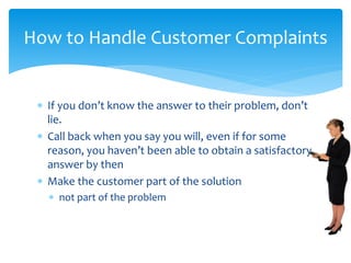  If you don’t know the answer to their problem, don’t
lie.
 Call back when you say you will, even if for some
reason, you haven’t been able to obtain a satisfactory
answer by then
 Make the customer part of the solution
 not part of the problem
How to Handle Customer Complaints
 